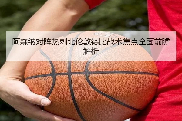 阿森纳对阵热刺北伦敦德比战术焦点全面前瞻解析