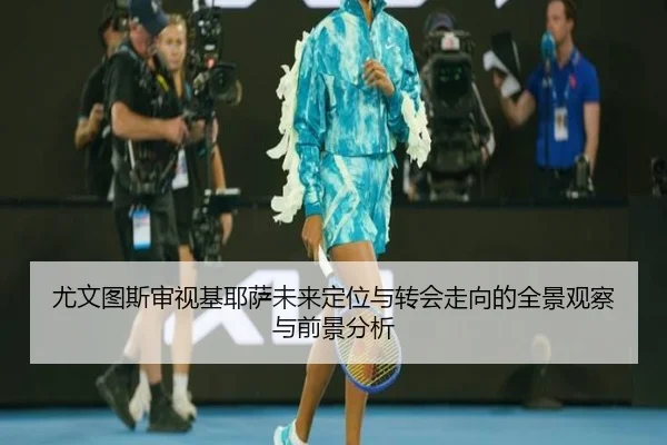 尤文图斯审视基耶萨未来定位与转会走向的全景观察与前景分析