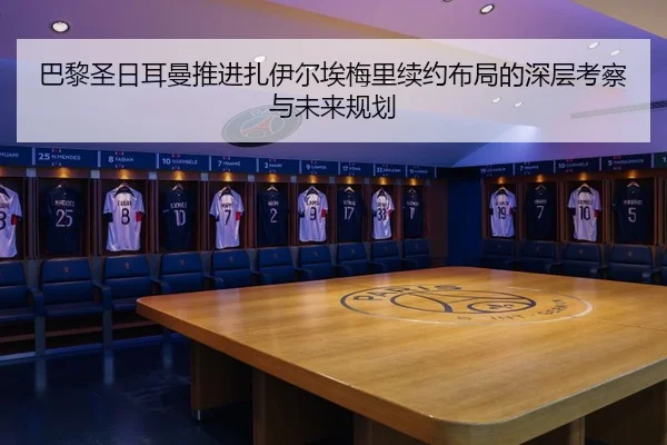 巴黎圣日耳曼推进扎伊尔埃梅里续约布局的深层考察与未来规划