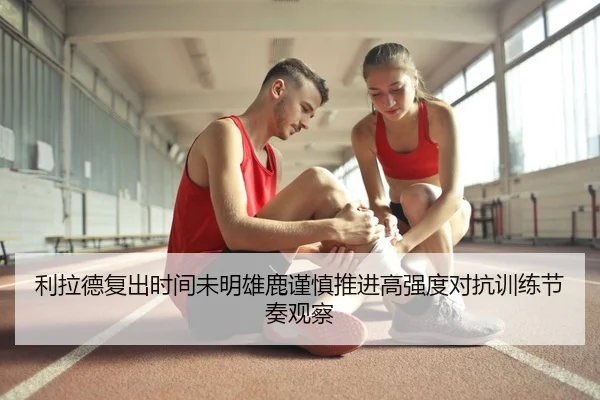 利拉德复出时间未明雄鹿谨慎推进高强度对抗训练节奏观察